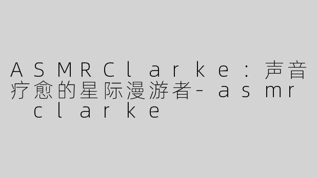 ASMRClarke：声音疗愈的星际漫游者-asmr clarke