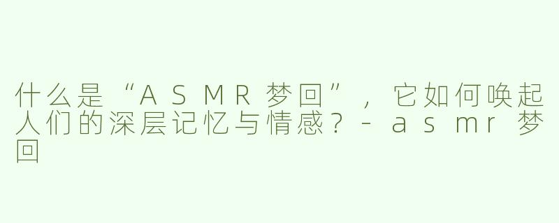 什么是“ASMR梦回”，它如何唤起人们的深层记忆与情感？-asmr梦回