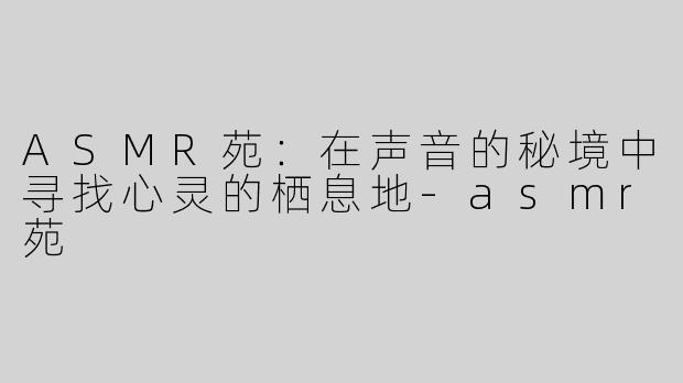 ASMR苑：在声音的秘境中寻找心灵的栖息地-asmr苑