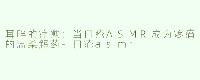 耳畔的疗愈：当口疮ASMR成为疼痛的温柔解药-口疮asmr