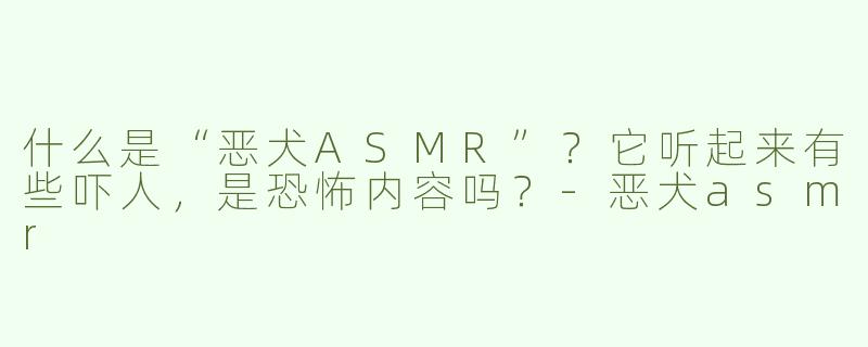 什么是“恶犬ASMR”？它听起来有些吓人，是恐怖内容吗？