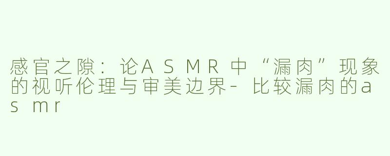 感官之隙:论ASMR中“漏肉”现象的视听伦理与审美边界-比较漏肉的asmr