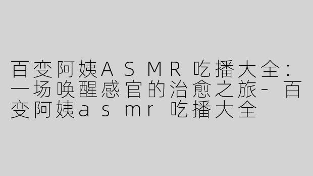 百变阿姨ASMR吃播大全:一场唤醒感官的治愈之旅-百变阿姨asmr吃播大全