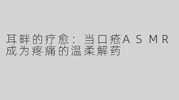 耳畔的疗愈：当口疮ASMR成为疼痛的温柔解药