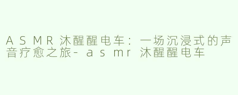 ASMR沐醒醒电车：一场沉浸式的声音疗愈之旅-asmr沐醒醒电车