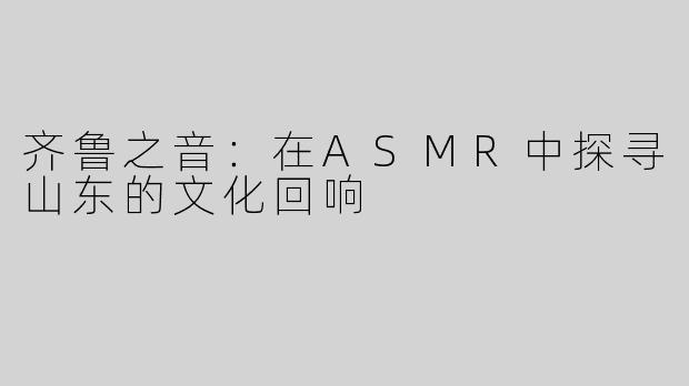 齐鲁之音：在ASMR中探寻山东的文化回响