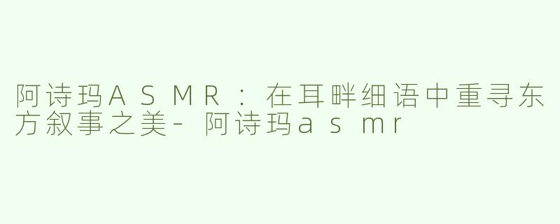 阿诗玛ASMR：在耳畔细语中重寻东方叙事之美-阿诗玛asmr