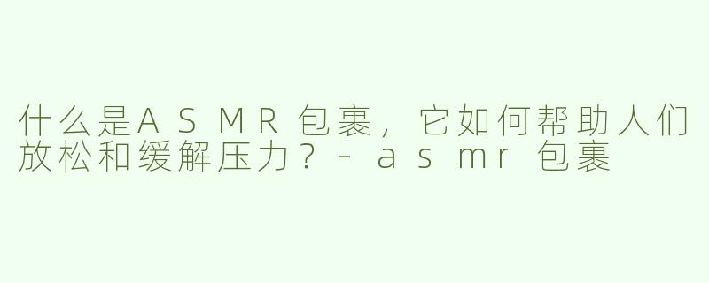 什么是ASMR包裹，它如何帮助人们放松和缓解压力？-asmr包裹
