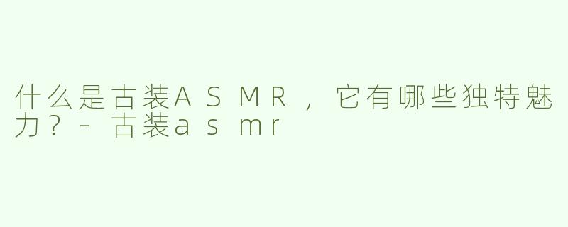 什么是古装ASMR，它有哪些独特魅力？-古装asmr