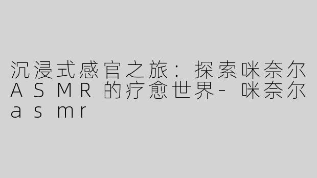 沉浸式感官之旅：探索咪奈尔ASMR的疗愈世界-咪奈尔asmr