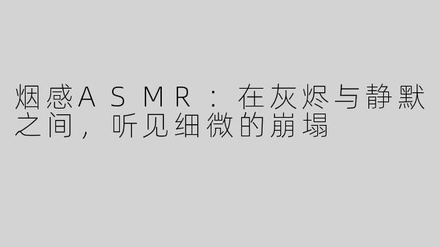 烟感ASMR：在灰烬与静默之间，听见细微的崩塌