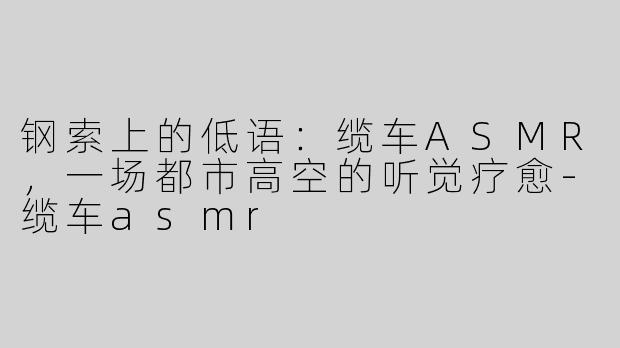 钢索上的低语:缆车ASMR,一场都市高空的听觉疗愈-缆车asmr