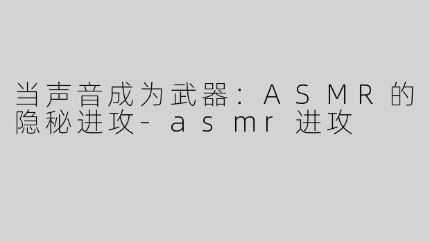 当声音成为武器：ASMR的隐秘进攻-asmr进攻