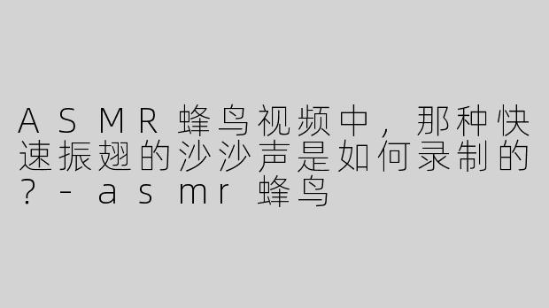 ASMR蜂鸟视频中，那种快速振翅的沙沙声是如何录制的？-asmr蜂鸟