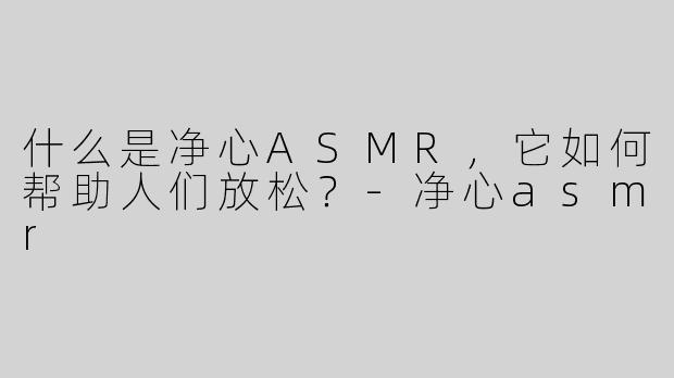 什么是净心ASMR，它如何帮助人们放松？-净心asmr