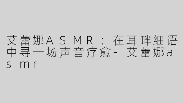 艾蕾娜ASMR：在耳畔细语中寻一场声音疗愈-艾蕾娜asmr