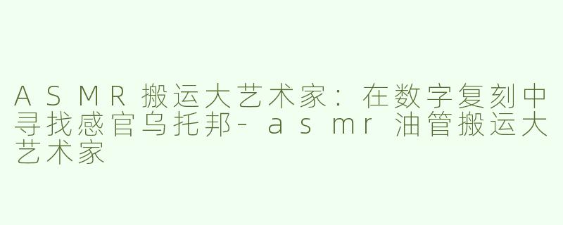 ASMR搬运大艺术家:在数字复刻中寻找感官乌托邦-asmr油管搬运大艺术家