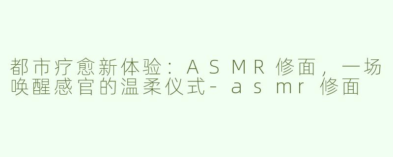 都市疗愈新体验:ASMR修面,一场唤醒感官的温柔仪式-asmr修面