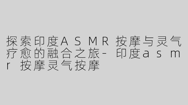 探索印度ASMR按摩与灵气疗愈的融合之旅-印度asmr按摩灵气按摩
