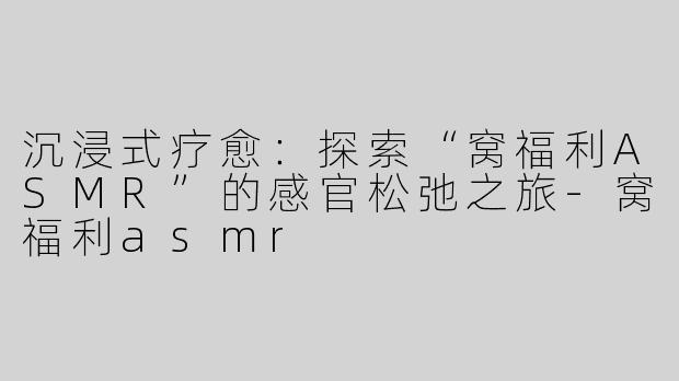 沉浸式疗愈：探索“窝福利ASMR”的感官松弛之旅-窝福利asmr