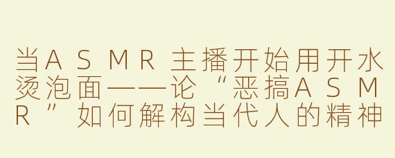 当ASMR主播开始用开水烫泡面——论“恶搞ASMR”如何解构当代人的精神止痛药