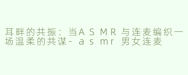 耳畔的共振：当ASMR与连麦编织一场温柔的共谋-asmr男女连麦