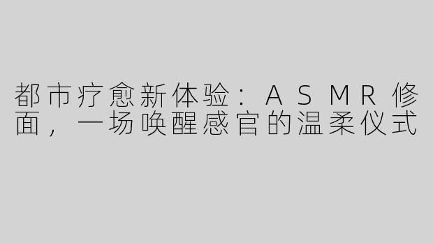 都市疗愈新体验:ASMR修面,一场唤醒感官的温柔仪式