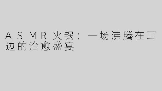 ASMR火锅：一场沸腾在耳边的治愈盛宴