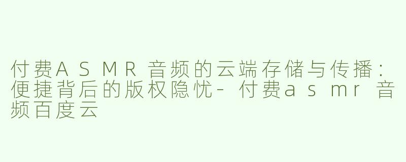 付费ASMR音频的云端存储与传播：便捷背后的版权隐忧-付费asmr音频百度云