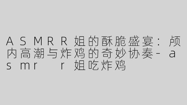 ASMRR姐的酥脆盛宴：颅内高潮与炸鸡的奇妙协奏