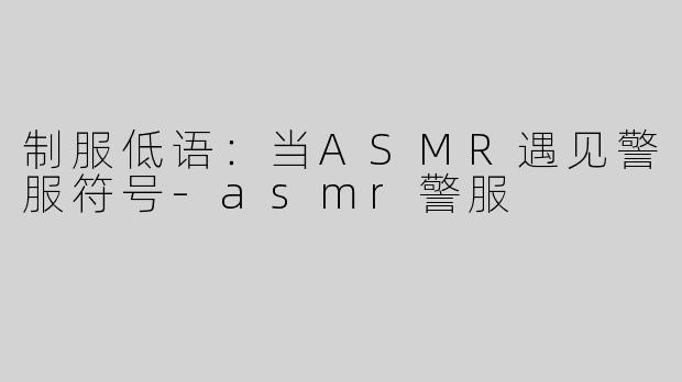 制服低语：当ASMR遇见警服符号-asmr警服