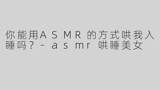 你能用ASMR的方式哄我入睡吗？-asmr哄睡美女