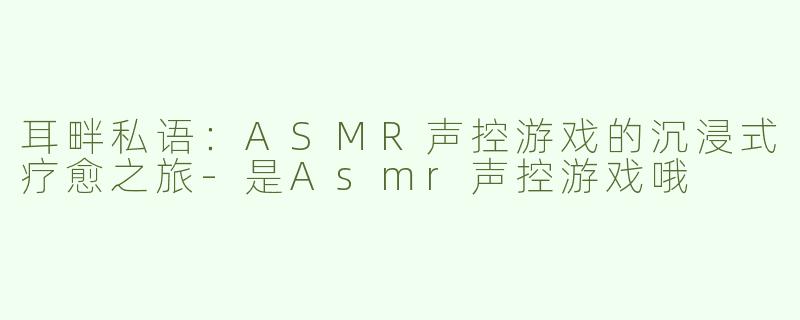 耳畔私语：ASMR声控游戏的沉浸式疗愈之旅-是Asmr声控游戏哦