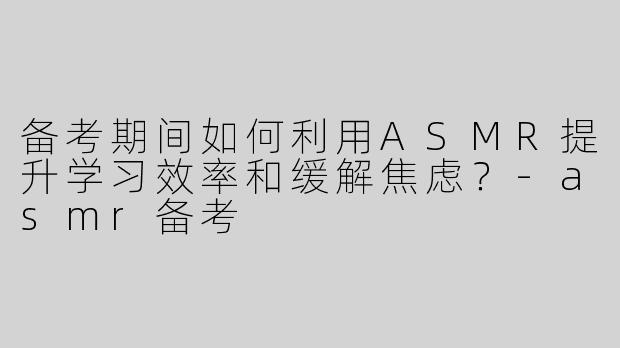 备考期间如何利用ASMR提升学习效率和缓解焦虑？-asmr备考