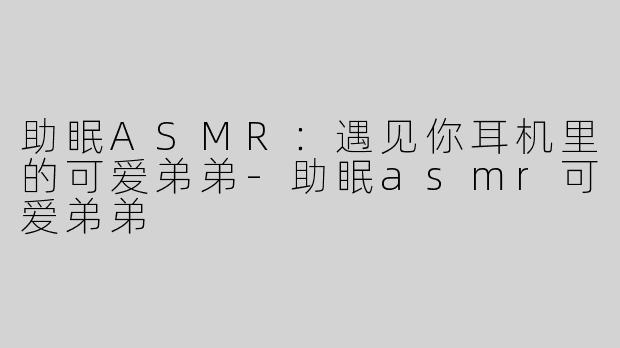 助眠ASMR：遇见你耳机里的可爱弟弟-助眠asmr可爱弟弟