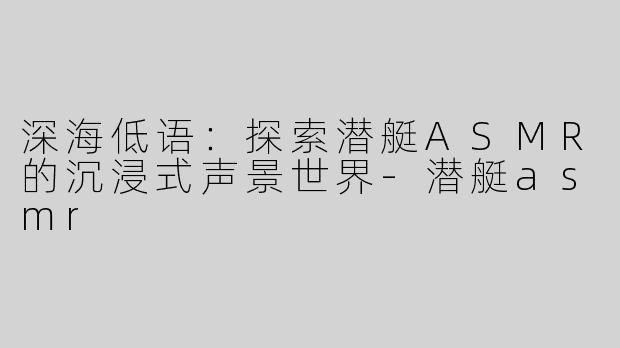 深海低语：探索潜艇ASMR的沉浸式声景世界-潜艇asmr