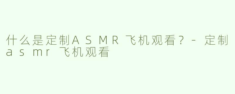 什么是定制ASMR飞机观看？-定制asmr飞机观看