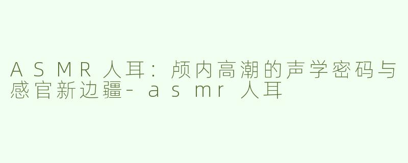 ASMR人耳:颅内高潮的声学密码与感官新边疆-asmr人耳