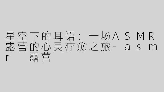 星空下的耳语：一场ASMR露营的心灵疗愈之旅-asmr 露营