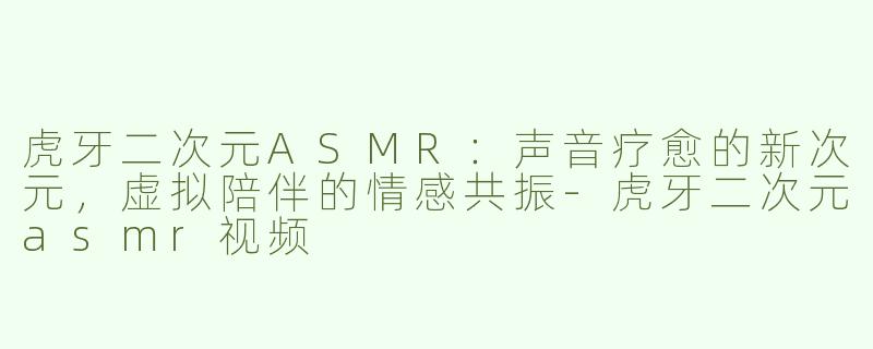 虎牙二次元ASMR：声音疗愈的新次元，虚拟陪伴的情感共振-虎牙二次元asmr视频