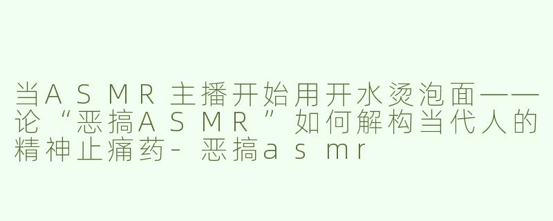 当ASMR主播开始用开水烫泡面——论“恶搞ASMR”如何解构当代人的精神止痛药-恶搞asmr