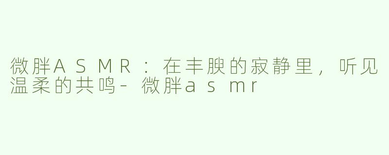 微胖ASMR：在丰腴的寂静里，听见温柔的共鸣-微胖asmr