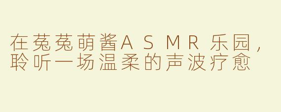 在菟菟萌酱ASMR乐园，聆听一场温柔的声波疗愈