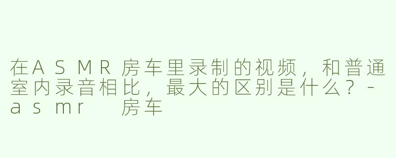 在ASMR房车里录制的视频，和普通室内录音相比，最大的区别是什么？-asmr 房车