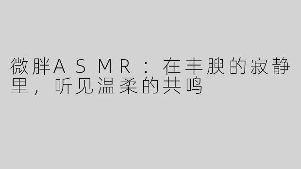 微胖ASMR：在丰腴的寂静里，听见温柔的共鸣