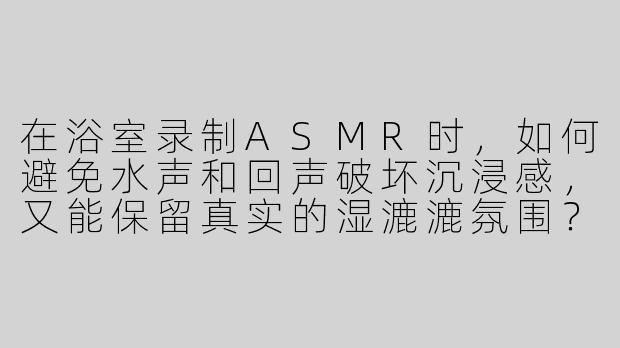 在浴室录制ASMR时，如何避免水声和回声破坏沉浸感，又能保留真实的湿漉漉氛围？