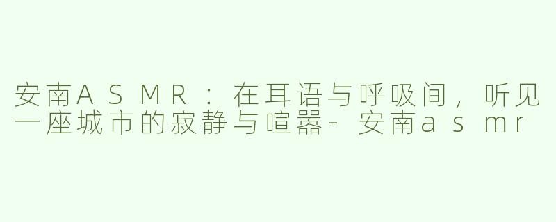 安南ASMR：在耳语与呼吸间，听见一座城市的寂静与喧嚣-安南asmr