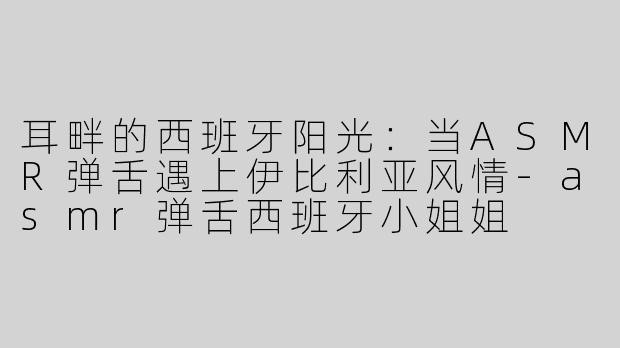 耳畔的西班牙阳光：当ASMR弹舌遇上伊比利亚风情-asmr弹舌西班牙小姐姐