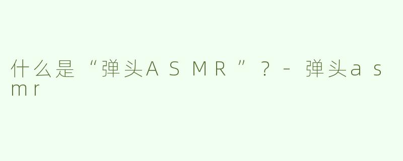 什么是“弹头ASMR”？