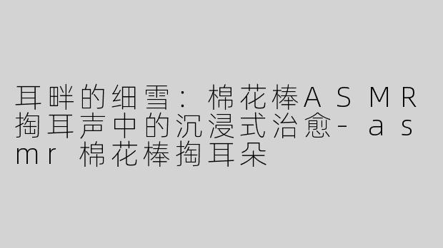 耳畔的细雪：棉花棒ASMR掏耳声中的沉浸式治愈